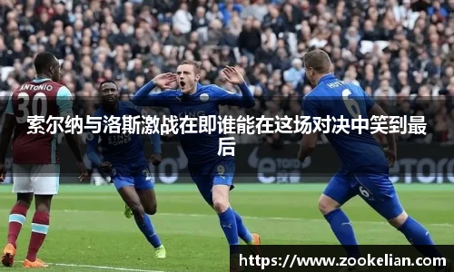 索尔纳与洛斯激战在即谁能在这场对决中笑到最后